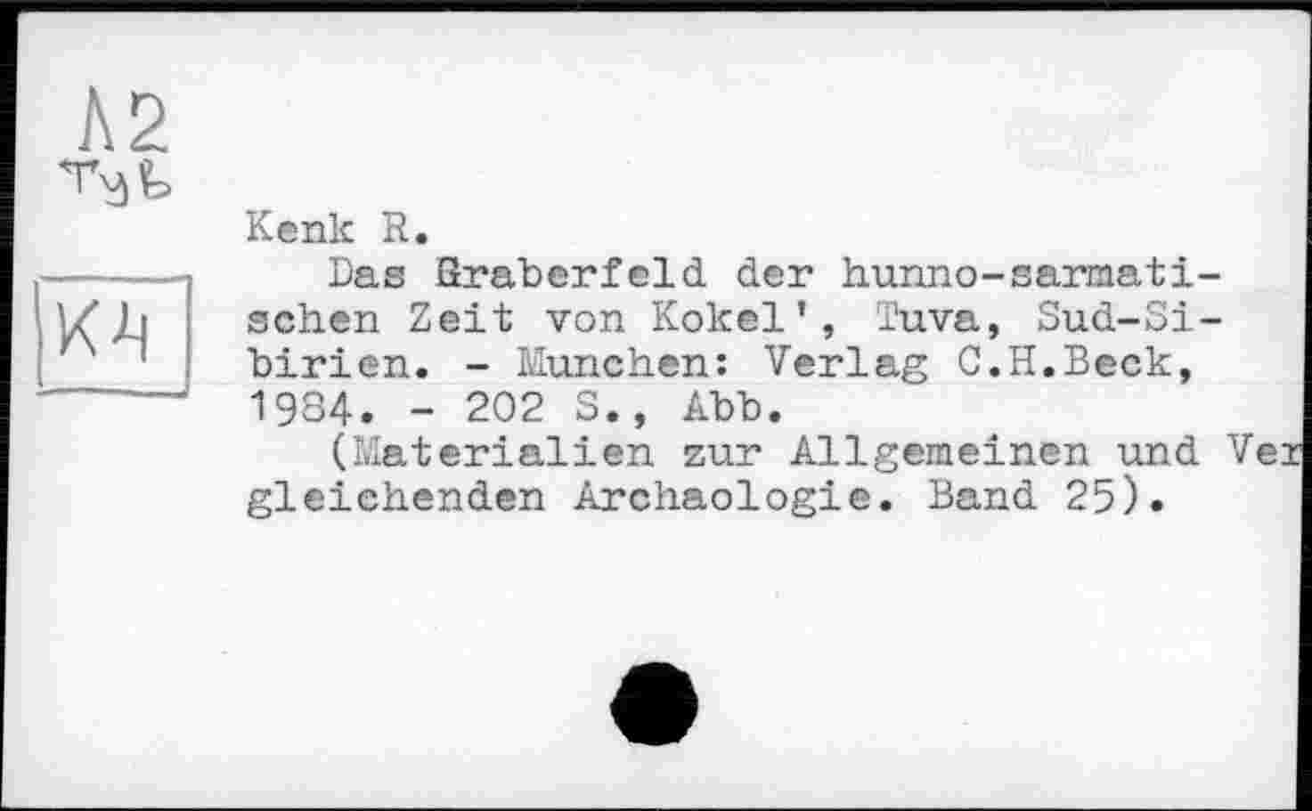 ﻿А2
	Kenk R. Das ßraberfeld der hunno-sarmati-
	sehen Zeit von Kokel’, Tuva, Sud-Sibirien. - München: Verlag C.H.Beck, 1984. - 202 S., Abb. (Materialien zur Allgemeinen und gleichenden Archäologie. Band 25).